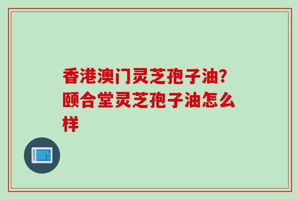 香港澳门灵芝孢子油？颐合堂灵芝孢子油怎么样