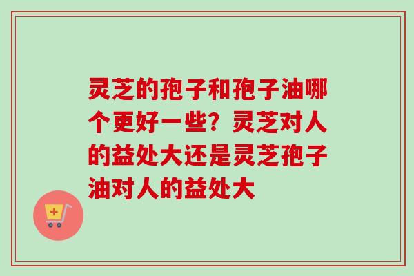 灵芝的孢子和孢子油哪个更好一些？灵芝对人的益处大还是灵芝孢子油对人的益处大