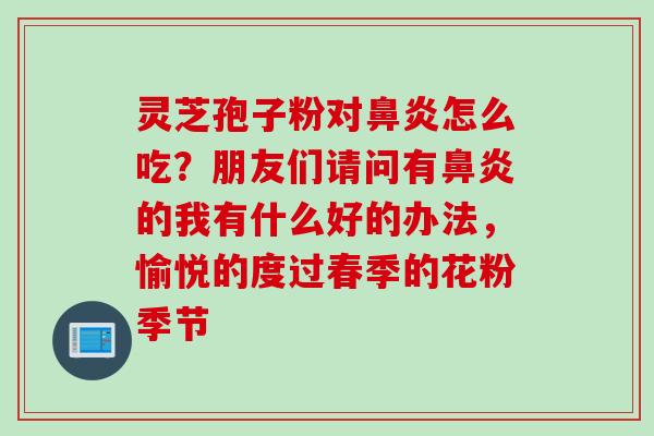灵芝孢子粉对鼻炎怎么吃？朋友们请问有鼻炎的我有什么好的办法，愉悦的度过春季的花粉季节