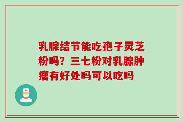 乳腺结节能吃孢子灵芝粉吗？三七粉对乳腺肿瘤有好处吗可以吃吗