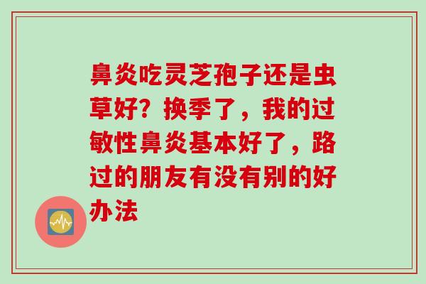 鼻炎吃灵芝孢子还是虫草好？换季了，我的过敏性鼻炎基本好了，路过的朋友有没有别的好办法
