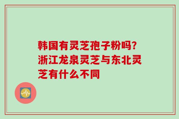 韩国有灵芝孢子粉吗？浙江龙泉灵芝与东北灵芝有什么不同