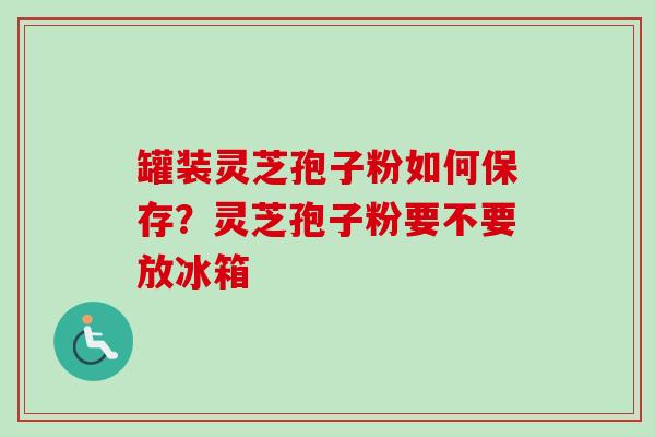 罐装灵芝孢子粉如何保存？灵芝孢子粉要不要放冰箱