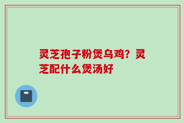 灵芝孢子粉煲乌鸡?灵芝配什么煲汤好 灵芝孢子粉煲乌鸡?灵芝配什么煲汤好