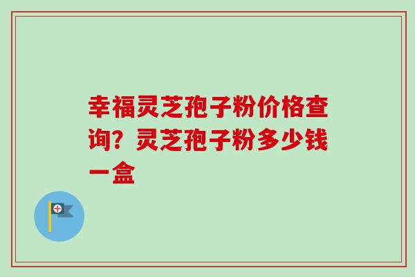 幸福灵芝孢子粉价格查询?灵芝孢子粉多少钱一盒