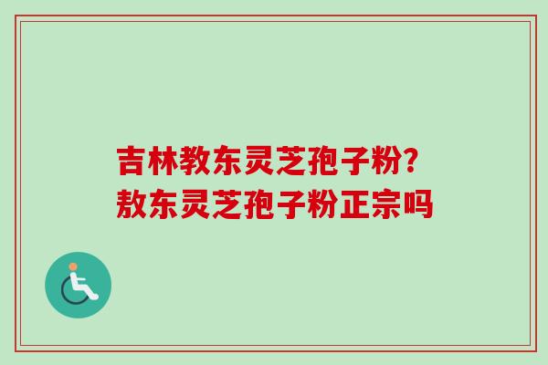 吉林教东灵芝孢子粉？敖东灵芝孢子粉正宗吗