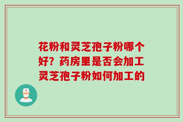 花粉和灵芝孢子粉哪个好？药房里是否会加工灵芝孢子粉如何加工的