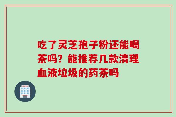 吃了灵芝孢子粉还能喝茶吗？能推荐几款清理血液垃圾的药茶吗