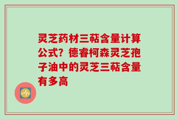 灵芝药材三萜含量计算公式？德睿柯森灵芝孢子油中的灵芝三萜含量有多高