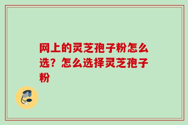 网上的灵芝孢子粉怎么选？怎么选择灵芝孢子粉