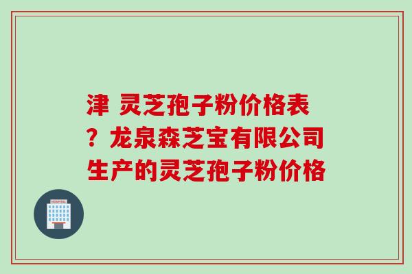 津 灵芝孢子粉价格表？龙泉森芝宝有限公司生产的灵芝孢子粉价格