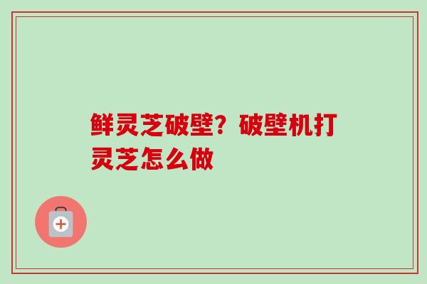 鲜灵芝破壁？破壁机打灵芝怎么做