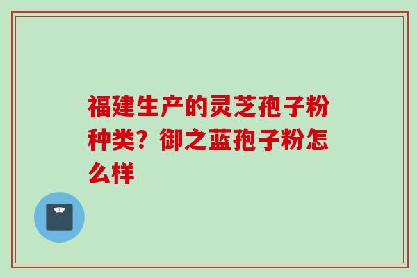 福建生产的灵芝孢子粉种类？御之蓝孢子粉怎么样