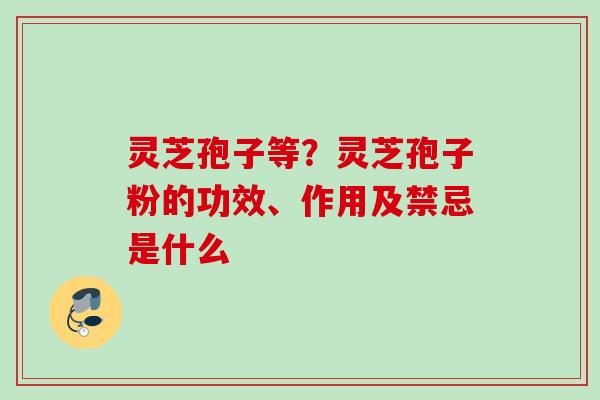 灵芝孢子等？灵芝孢子粉的功效、作用及禁忌是什么