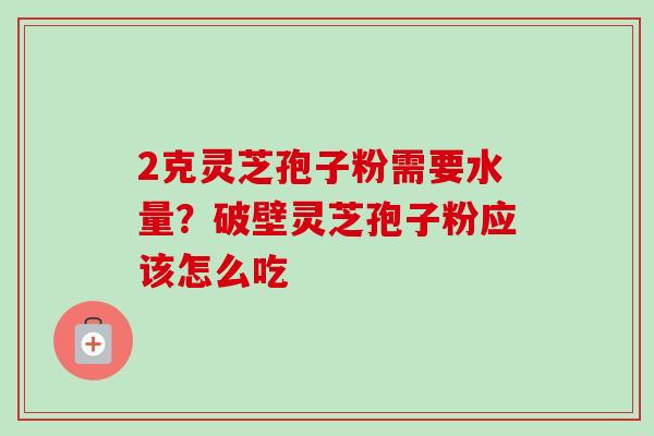 2克灵芝孢子粉需要水量？破壁灵芝孢子粉应该怎么吃