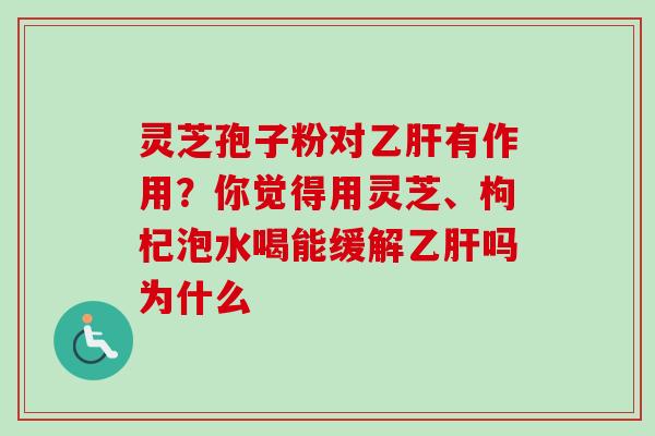 灵芝孢子粉对乙肝有作用？你觉得用灵芝、枸杞泡水喝能缓解乙肝吗为什么