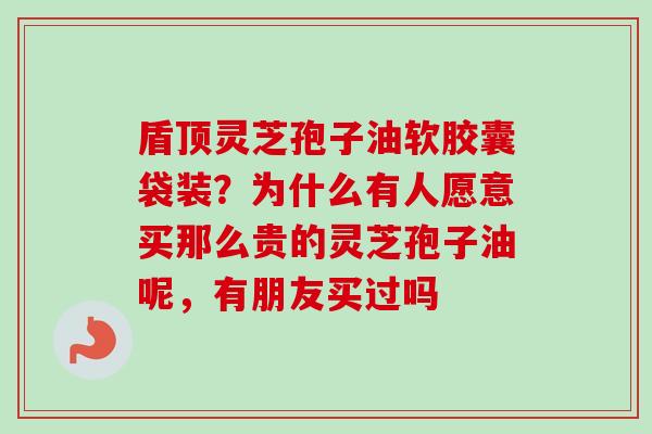 盾顶灵芝孢子油软胶囊袋装？为什么有人愿意买那么贵的灵芝孢子油呢，有朋友买过吗