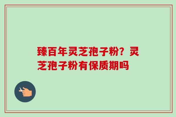 臻百年灵芝孢子粉？灵芝孢子粉有保质期吗