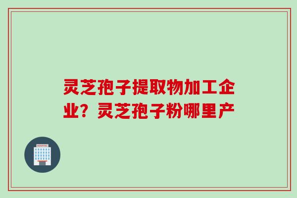 灵芝孢子提取物加工企业？灵芝孢子粉哪里产