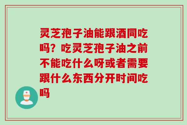 灵芝孢子油能跟酒同吃吗？吃灵芝孢子油之前不能吃什么呀或者需要跟什么东西分开时间吃吗