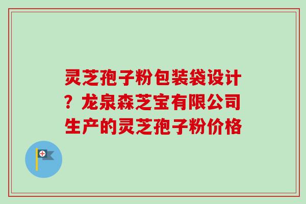 灵芝孢子粉包装袋设计？龙泉森芝宝有限公司生产的灵芝孢子粉价格