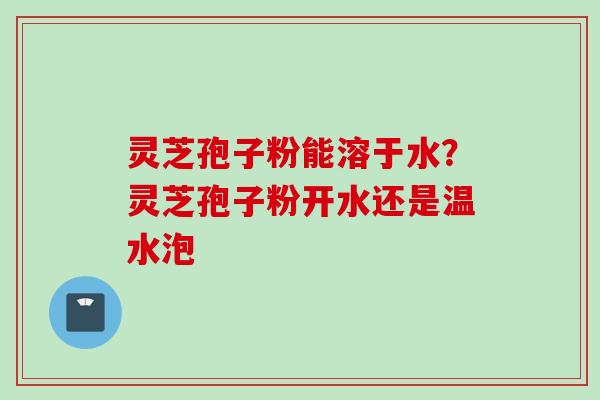 灵芝孢子粉能溶于水？灵芝孢子粉开水还是温水泡