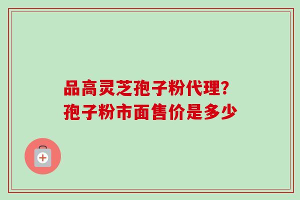 品高灵芝孢子粉代理？孢子粉市面售价是多少