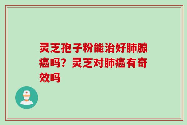 灵芝孢子粉能治好肺腺癌吗？灵芝对肺癌有奇效吗