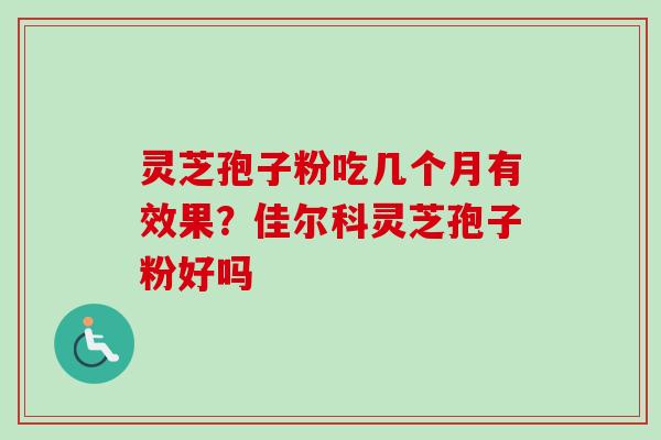 灵芝孢子粉吃几个月有效果？佳尔科灵芝孢子粉好吗