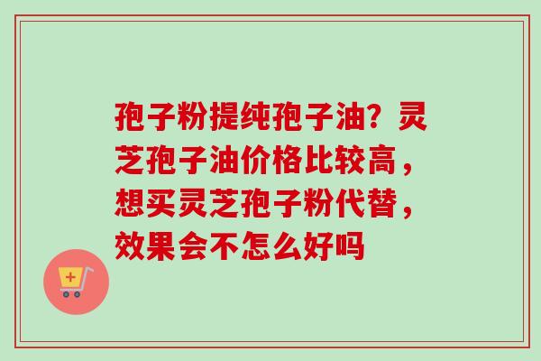 孢子粉提纯孢子油？灵芝孢子油价格比较高，想买灵芝孢子粉代替，效果会不怎么好吗
