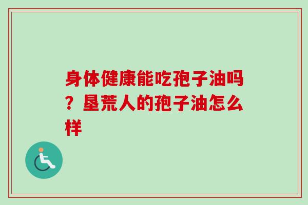 身体健康能吃孢子油吗？垦荒人的孢子油怎么样
