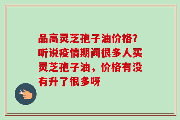 品高灵芝孢子油价格?听说疫情期间很多人买灵芝孢子油,价格有没有升了很多呀