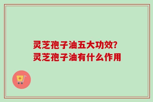 灵芝孢子油五大功效？灵芝孢子油有什么作用
