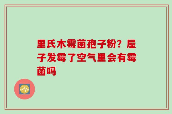 里氏木霉菌孢子粉？屋子发霉了空气里会有霉菌吗