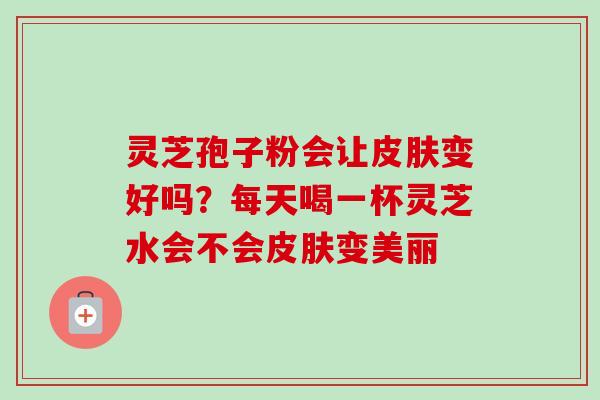 灵芝孢子粉会让皮肤变好吗？每天喝一杯灵芝水会不会皮肤变美丽