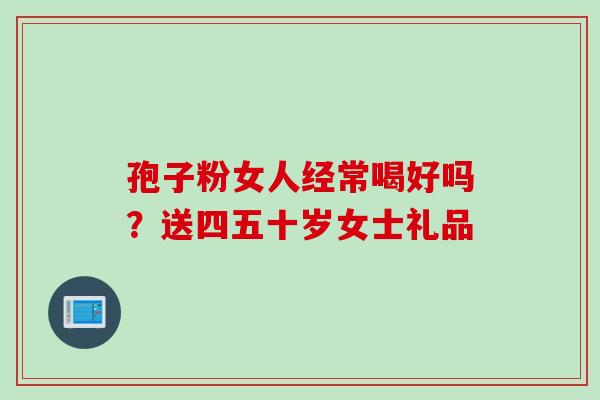 孢子粉女人经常喝好吗？送四五十岁女士礼品