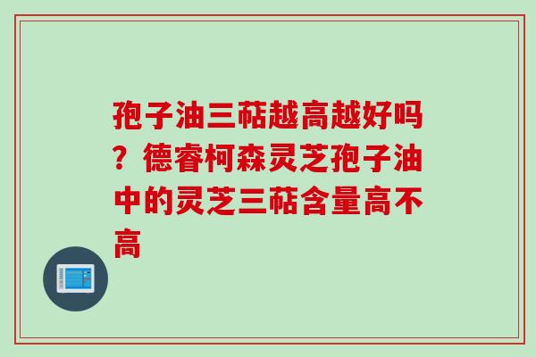 孢子油三萜越高越好吗？德睿柯森灵芝孢子油中的灵芝三萜含量高不高