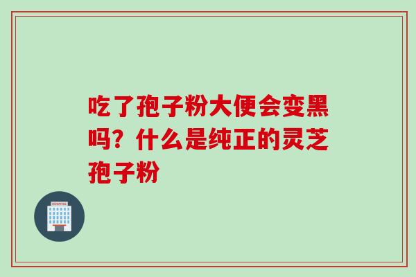 吃了孢子粉大便会变黑吗？什么是纯正的灵芝孢子粉