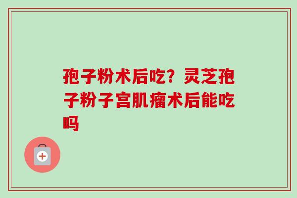 孢子粉术后吃？灵芝孢子粉子宫肌瘤术后能吃吗