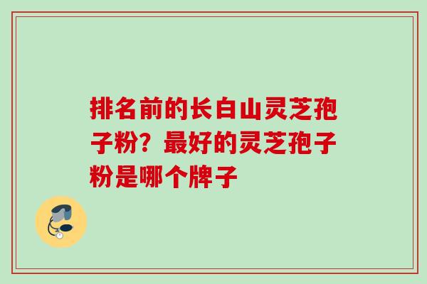 排名前的长白山灵芝孢子粉？最好的灵芝孢子粉是哪个牌子