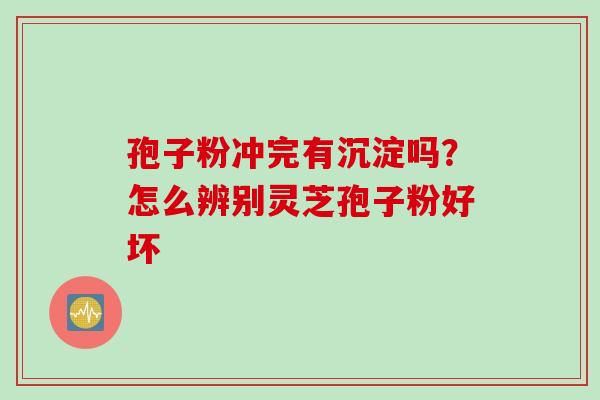 孢子粉冲完有沉淀吗？怎么辨别灵芝孢子粉好坏