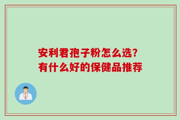 安利君孢子粉怎么选？有什么好的保健品推荐