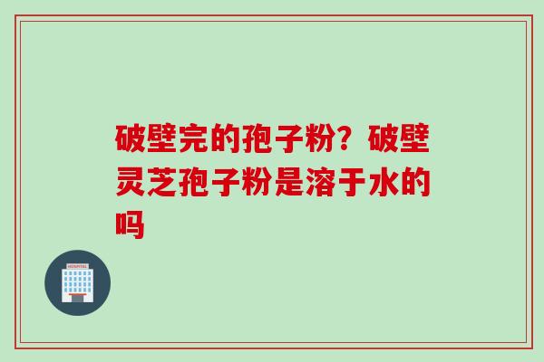 破壁完的孢子粉？破壁灵芝孢子粉是溶于水的吗