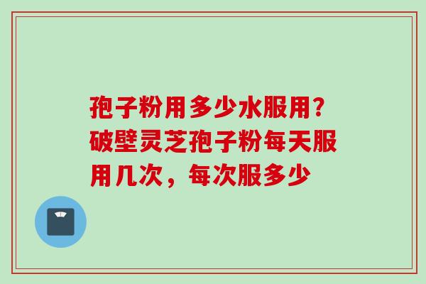 孢子粉用多少水服用？破壁灵芝孢子粉每天服用几次，每次服多少