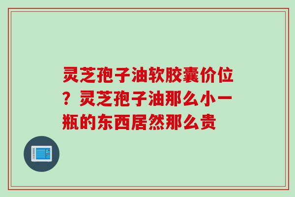 灵芝孢子油软胶囊价位？灵芝孢子油那么小一瓶的东西居然那么贵