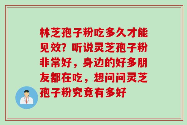 林芝孢子粉吃多久才能见效？听说灵芝孢子粉非常好，身边的好多朋友都在吃，想问问灵芝孢子粉究竟有多好