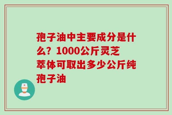 孢子油中主要成分是什么？1000公斤灵芝萃体可取出多少公斤纯孢子油