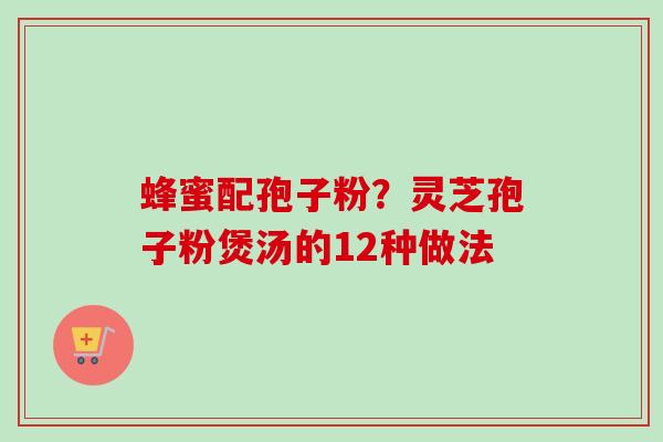 蜂蜜配孢子粉？灵芝孢子粉煲汤的12种做法