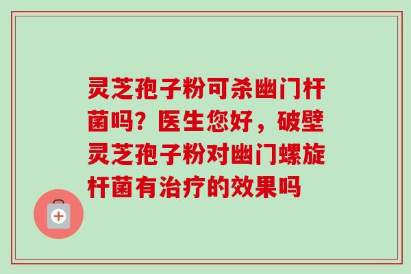 灵芝孢子粉可杀幽门杆菌吗？医生您好，破壁灵芝孢子粉对幽门螺旋杆菌有治疗的效果吗