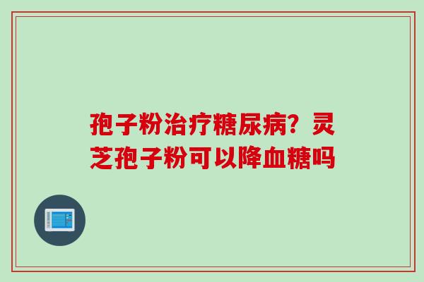 孢子粉治疗糖尿病？灵芝孢子粉可以降血糖吗